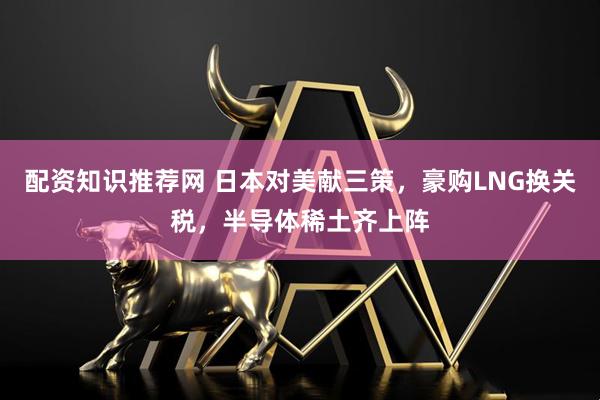 配资知识推荐网 日本对美献三策，豪购LNG换关税，半导体稀土齐上阵