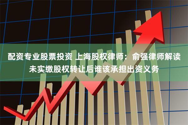 配资专业股票投资 上海股权律师：俞强律师解读未实缴股权转让后谁该承担出资义务