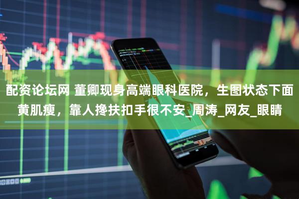 配资论坛网 董卿现身高端眼科医院，生图状态下面黄肌瘦，靠人搀扶扣手很不安_周涛_网友_眼睛
