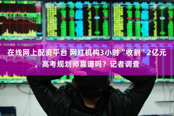 在线网上配资平台 网红机构3小时“收割”2亿元，高考规划师靠谱吗？记者调查