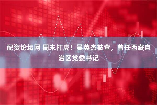 配资论坛网 周末打虎！吴英杰被查，曾任西藏自治区党委书记