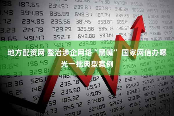 地方配资网 整治涉企网络“黑嘴” 国家网信办曝光一批典型案例
