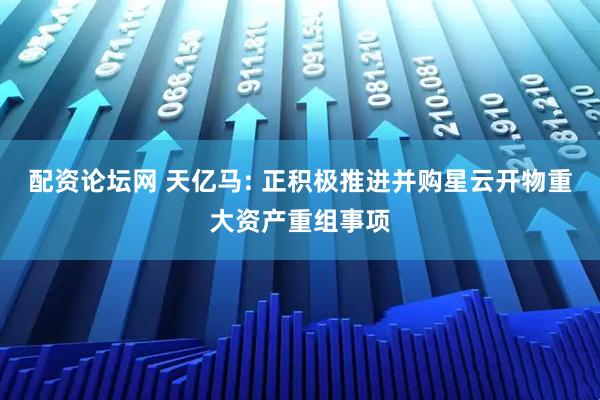 配资论坛网 天亿马: 正积极推进并购星云开物重大资产重组事项