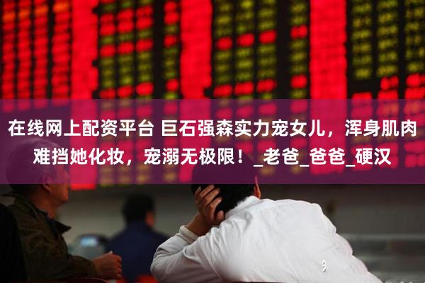 在线网上配资平台 巨石强森实力宠女儿，浑身肌肉难挡她化妆，宠溺无极限！_老爸_爸爸_硬汉