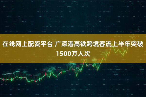 在线网上配资平台 广深港高铁跨境客流上半年突破1500万人次