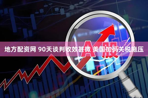 地方配资网 90天谈判收效甚微 美国加码关税施压