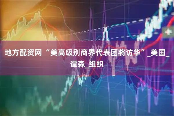 地方配资网 “美高级别商界代表团将访华”_美国_谭森_组织