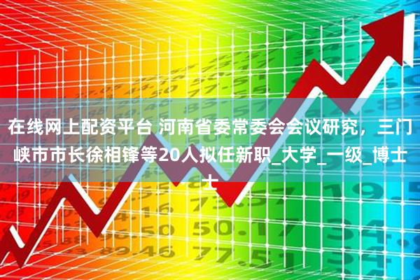 在线网上配资平台 河南省委常委会会议研究，三门峡市市长徐相锋等20人拟任新职_大学_一级_博士