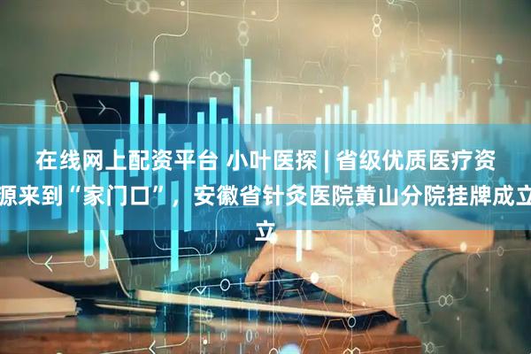 在线网上配资平台 小叶医探 | 省级优质医疗资源来到“家门口”，安徽省针灸医院黄山分院挂牌成立