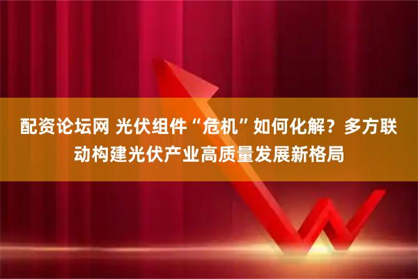 配资论坛网 光伏组件“危机”如何化解？多方联动构建光伏产业高质量发展新格局