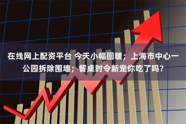 在线网上配资平台 今天小幅回暖；上海市中心一公园拆除围墙；餐桌时令新宠你吃了吗？